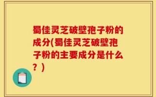 蜀佳灵芝破壁孢子粉的成分(蜀佳灵芝破壁孢子粉的主要成分是什么？)
