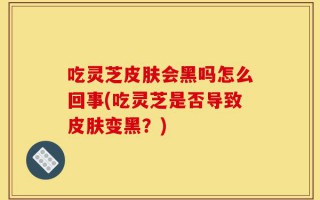 吃灵芝皮肤会黑吗怎么回事(吃灵芝是否导致皮肤变黑？)