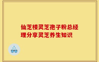 仙芝楼灵芝孢子粉总经理分享灵芝养生知识