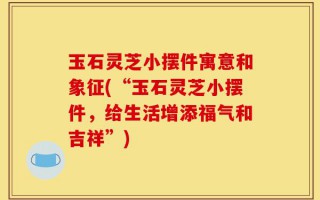玉石灵芝小摆件寓意和象征(“玉石灵芝小摆件，给生活增添福气和吉祥”)