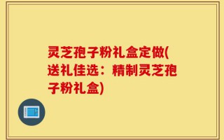 灵芝孢子粉礼盒定做(送礼佳选：精制灵芝孢子粉礼盒)