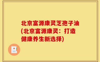 北京富源康灵芝孢子油(北京富源康灵：打造健康养生新选择)