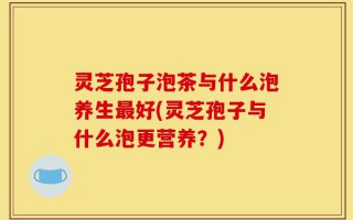 灵芝孢子泡茶与什么泡养生最好(灵芝孢子与什么泡更营养？)