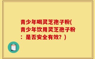 青少年喝灵芝孢子粉(青少年饮用灵芝孢子粉：是否安全有效？)