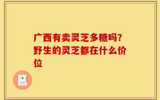 广西有卖灵芝多糖吗？野生的灵芝都在什么价位