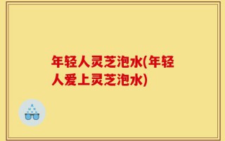年轻人灵芝泡水(年轻人爱上灵芝泡水)