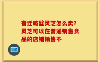 宿迁破壁灵芝怎么卖？灵芝可以在普通销售食品的店铺销售不