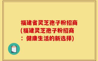 福建省灵芝孢子粉招商(福建灵芝孢子粉招商：健康生活的新选择)