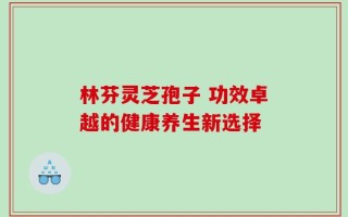林芬灵芝孢子 功效卓越的健康养生新选择