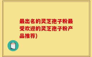 最出名的灵芝孢子粉最受欢迎的灵芝孢子粉产品推荐)