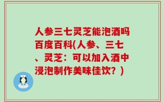 人参三七灵芝能泡酒吗百度百科(人参、三七、灵芝：可以加入酒中浸泡制作美味佳饮？)