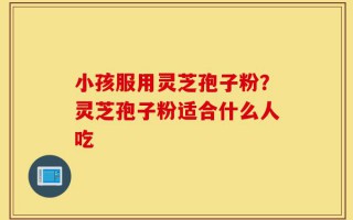小孩服用灵芝孢子粉？灵芝孢子粉适合什么人吃
