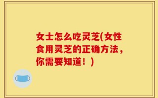 女士怎么吃灵芝(女性食用灵芝的正确方法，你需要知道！)