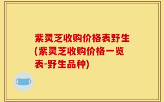 紫灵芝收购价格表野生(紫灵芝收购价格一览表-野生品种)