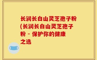 长润长白山灵芝孢子粉(长润长白山灵芝孢子粉 - 保护你的健康之选