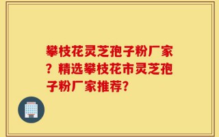 攀枝花灵芝孢子粉厂家？精选攀枝花市灵芝孢子粉厂家推荐？