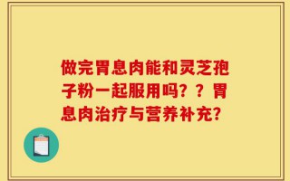 做完胃息肉能和灵芝孢子粉一起服用吗？？胃息肉治疗与营养补充？