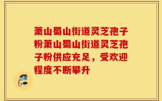萧山蜀山街道灵芝孢子粉萧山蜀山街道灵芝孢子粉供应充足，受欢迎程度不断攀升