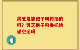灵芝是靠孢子粉传播的吗？灵芝孢子粉委托快递空运吗