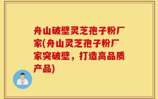 舟山破壁灵芝孢子粉厂家(舟山灵芝孢子粉厂家突破壁，打造高品质产品)