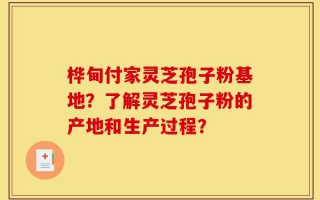桦甸付家灵芝孢子粉基地？了解灵芝孢子粉的产地和生产过程？
