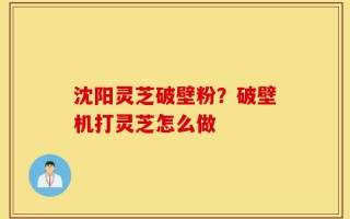 沈阳灵芝破壁粉？破壁机打灵芝怎么做