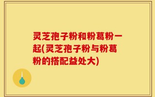 灵芝孢子粉和粉葛粉一起(灵芝孢子粉与粉葛粉的搭配益处大)
