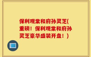 保利观棠和府孙灵芝(重磅！保利观棠和府孙灵芝豪华盛装开盘！)