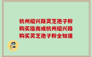 杭州绍兴路灵芝孢子粉购买指南或杭州绍兴路购买灵芝孢子粉全知道