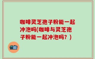 咖啡灵芝孢子粉能一起冲泡吗(咖啡与灵芝孢子粉能一起冲泡吗？)