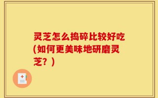灵芝怎么捣碎比较好吃(如何更美味地研磨灵芝？)