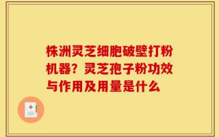 株洲灵芝细胞破壁打粉机器？灵芝孢子粉功效与作用及用量是什么