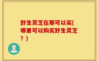 野生灵芝在那可以买(哪里可以购买野生灵芝？)