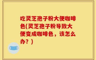 吃灵芝孢子粉大便咖啡色(灵芝孢子粉导致大便变成咖啡色，该怎么办？)