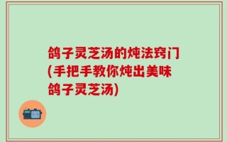 鸽子灵芝汤的炖法窍门(手把手教你炖出美味鸽子灵芝汤)
