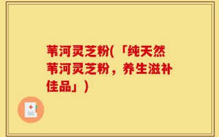 苇河灵芝粉(「纯天然苇河灵芝粉，养生滋补佳品」)