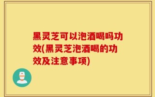 黑灵芝可以泡酒喝吗功效(黑灵芝泡酒喝的功效及注意事项)