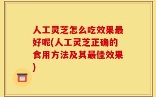 人工灵芝怎么吃效果最好呢(人工灵芝正确的食用方法及其最佳效果)