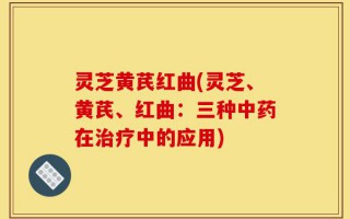 灵芝黄芪红曲(灵芝、黄芪、红曲：三种中药在治疗中的应用)