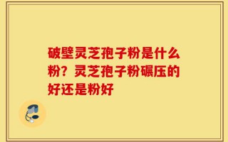 破壁灵芝孢子粉是什么粉？灵芝孢子粉碾压的好还是粉好