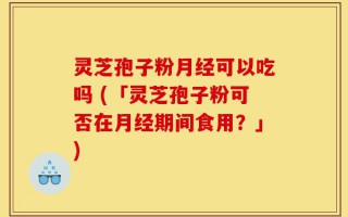 灵芝孢子粉月经可以吃吗 (「灵芝孢子粉可否在月经期间食用？」)