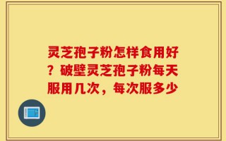 灵芝孢子粉怎样食用好？破壁灵芝孢子粉每天服用几次，每次服多少