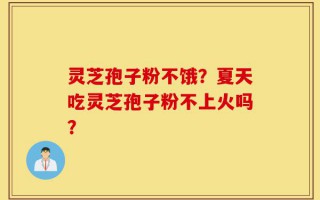 灵芝孢子粉不饿？夏天吃灵芝孢子粉不上火吗？