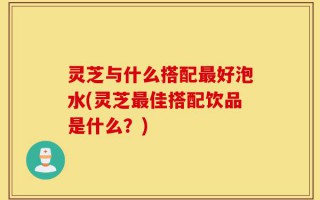 灵芝与什么搭配最好泡水(灵芝最佳搭配饮品是什么？)
