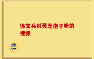 徐文兵说灵芝孢子粉的视频