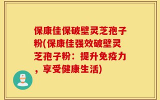 保康佳保破壁灵芝孢子粉(保康佳强效破壁灵芝孢子粉：提升免疫力，享受健康生活)
