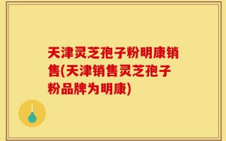天津灵芝孢子粉明康销售(天津销售灵芝孢子粉品牌为明康)