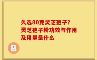 久选80克灵芝孢子？灵芝孢子粉功效与作用及用量是什么
