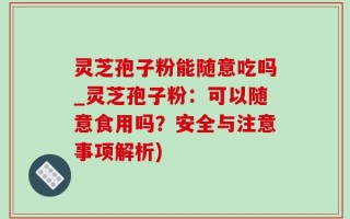灵芝孢子粉能随意吃吗_灵芝孢子粉：可以随意食用吗？安全与注意事项解析)