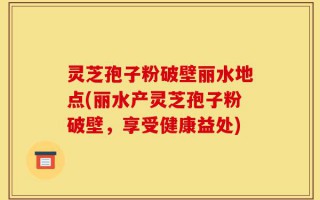 灵芝孢子粉破壁丽水地点(丽水产灵芝孢子粉破壁，享受健康益处)